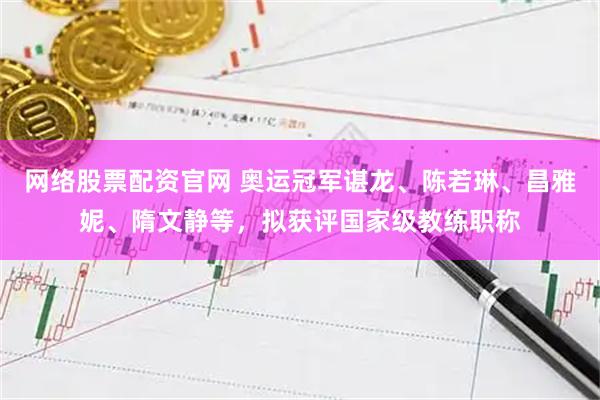 网络股票配资官网 奥运冠军谌龙、陈若琳、昌雅妮、隋文静等，拟获评国家级教练职称