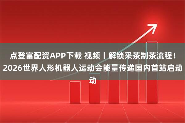 点登富配资APP下载 视频丨解锁采茶制茶流程！2026世界人形机器人运动会能量传递国内首站启动