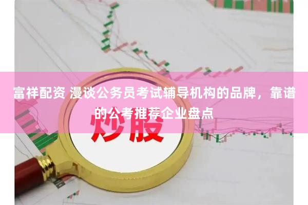 富祥配资 漫谈公务员考试辅导机构的品牌，靠谱的公考推荐企业盘点